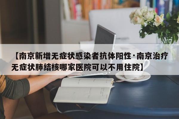 【南京新增无症状感染者抗体阳性·南京治疗无症状肺结核哪家医院可以不用住院】