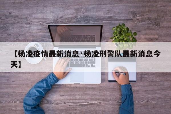 【杨凌疫情最新消息·杨凌刑警队最新消息今天】
