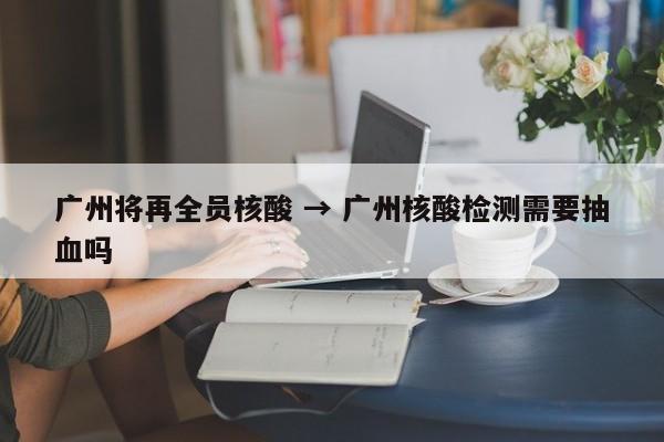广州将再全员核酸 → 广州核酸检测需要抽血吗