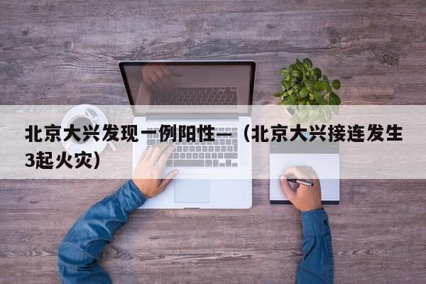 北京大兴发现一例阳性—（北京大兴接连发生3起火灾）