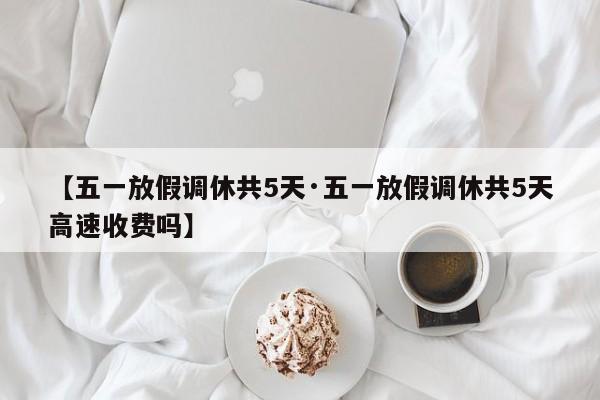 【五一放假调休共5天·五一放假调休共5天高速收费吗】