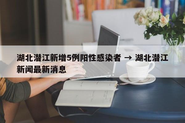 湖北潜江新增5例阳性感染者 → 湖北潜江新闻最新消息