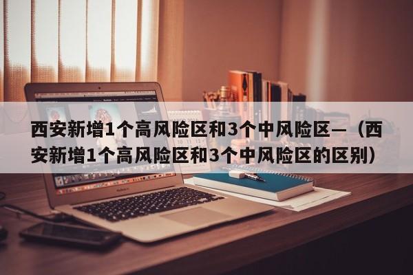 西安新增1个高风险区和3个中风险区—（西安新增1个高风险区和3个中风险区的区别）