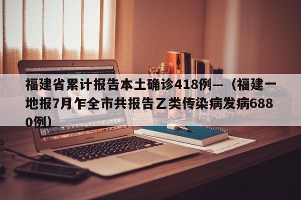 福建省累计报告本土确诊418例—（福建一地报7月乍全市共报告乙类传染病发病6880例）