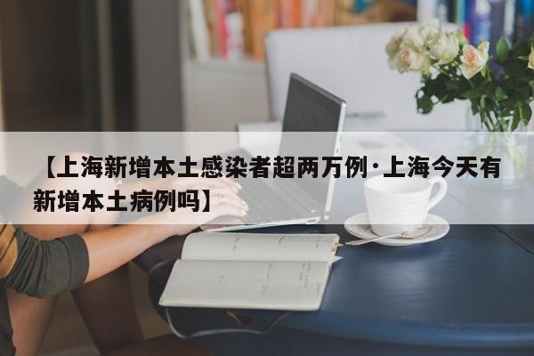 【上海新增本土感染者超两万例·上海今天有新增本土病例吗】