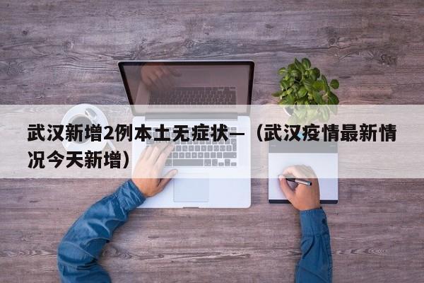 武汉新增2例本土无症状—（武汉疫情最新情况今天新增）