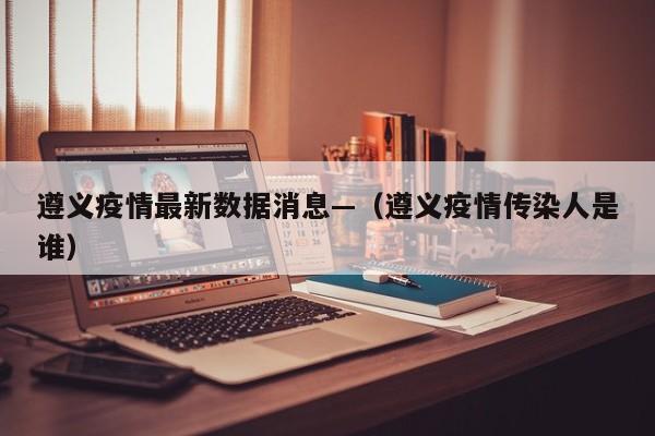 遵义疫情最新数据消息—（遵义疫情传染人是谁）