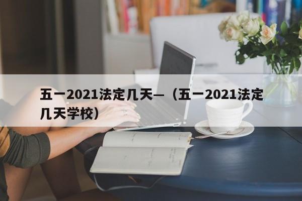 五一2021法定几天—（五一2021法定几天学校）