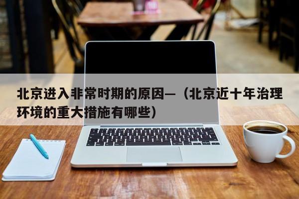 北京进入非常时期的原因—（北京近十年治理环境的重大措施有哪些）