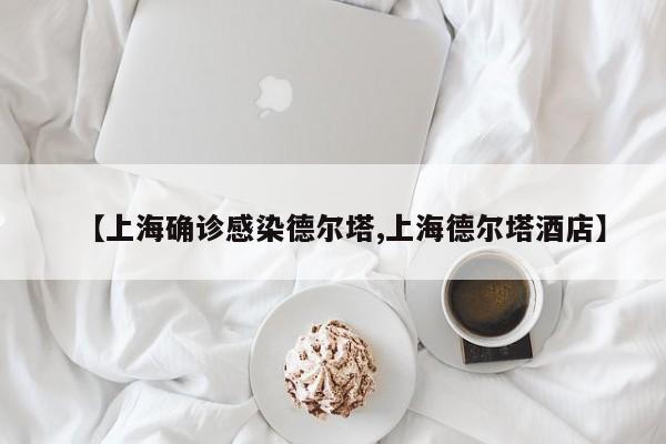 【上海确诊感染德尔塔,上海德尔塔酒店】