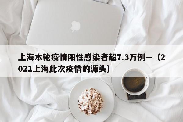 上海本轮疫情阳性感染者超7.3万例—（2021上海此次疫情的源头）