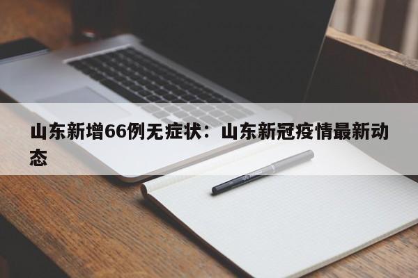 山东新增66例无症状：山东新冠疫情最新动态