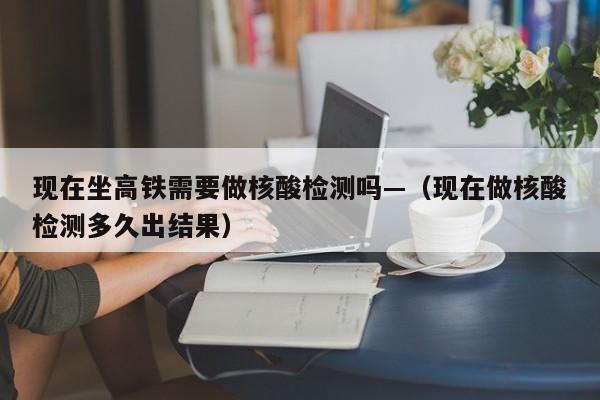 现在坐高铁需要做核酸检测吗—（现在做核酸检测多久出结果）