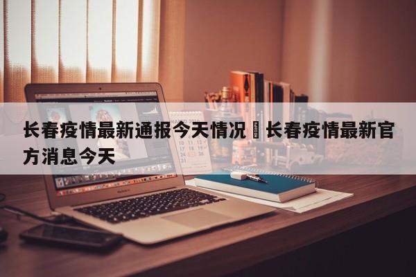 长春疫情最新通报今天情况›长春疫情最新官方消息今天