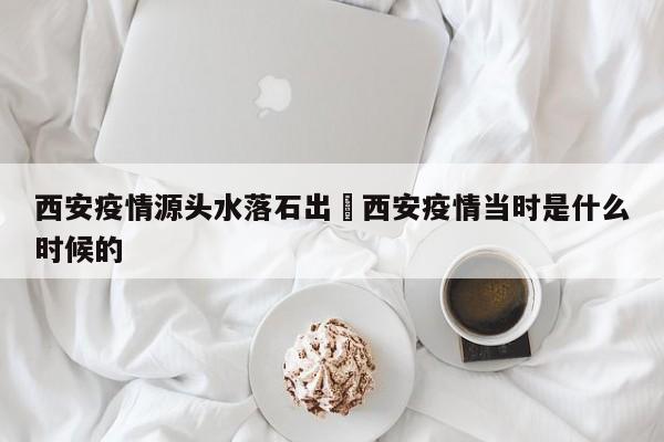 西安疫情源头水落石出›西安疫情当时是什么时候的