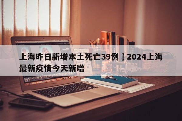 上海昨日新增本土死亡39例›2024上海最新疫情今天新增