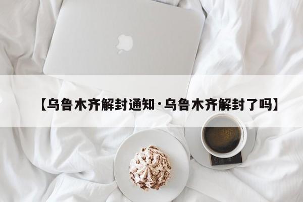 【乌鲁木齐解封通知·乌鲁木齐解封了吗】