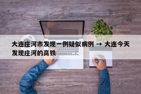 大连庄河市发现一例疑似病例 → 大连今天发现庄河的高铁
