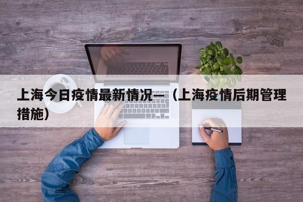 上海今日疫情最新情况—（上海疫情后期管理措施）
