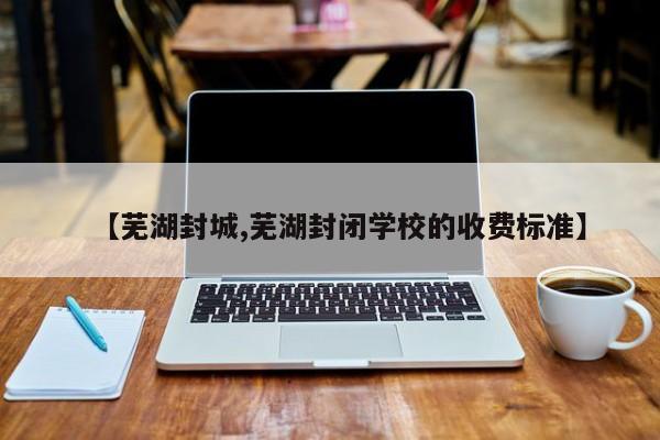 【芜湖封城,芜湖封闭学校的收费标准】