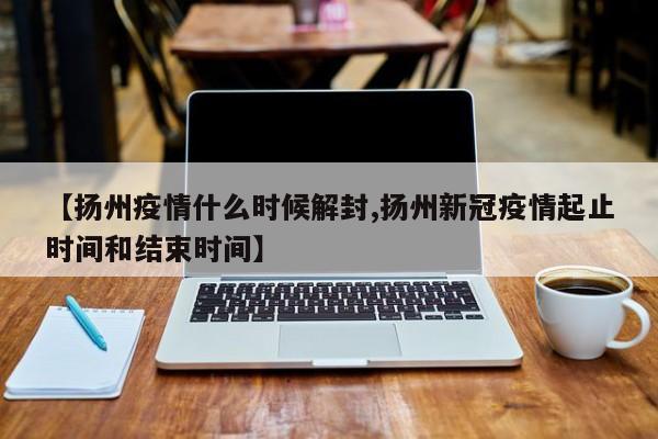 【扬州疫情什么时候解封,扬州新冠疫情起止时间和结束时间】