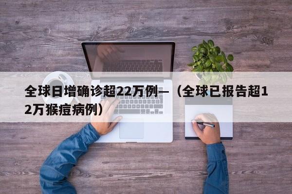 全球日增确诊超22万例—（全球已报告超12万猴痘病例）