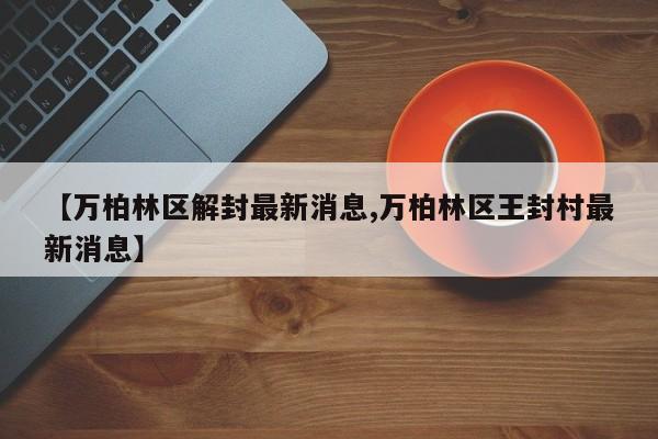 【万柏林区解封最新消息,万柏林区王封村最新消息】