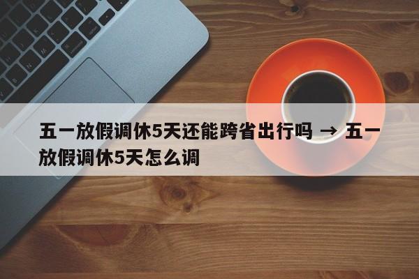 五一放假调休5天还能跨省出行吗 → 五一放假调休5天怎么调