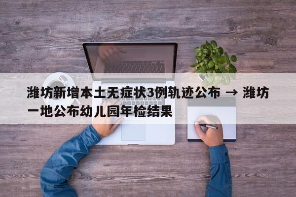 潍坊新增本土无症状3例轨迹公布 → 潍坊一地公布幼儿园年检结果