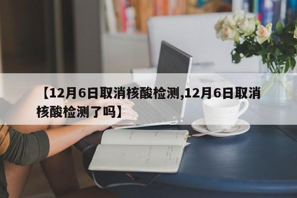 【12月6日取消核酸检测,12月6日取消核酸检测了吗】