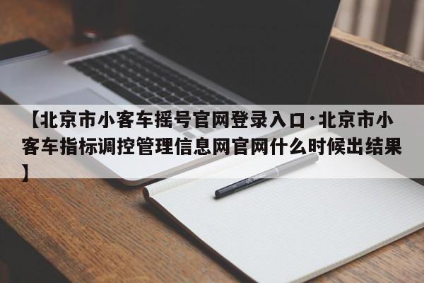 【北京市小客车摇号官网登录入口·北京市小客车指标调控管理信息网官网什么时候出结果】