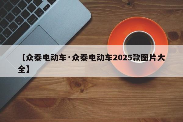 【众泰电动车·众泰电动车2025款图片大全】