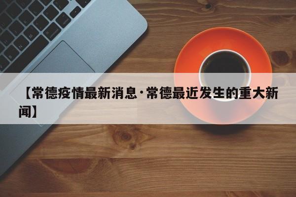 【常德疫情最新消息·常德最近发生的重大新闻】