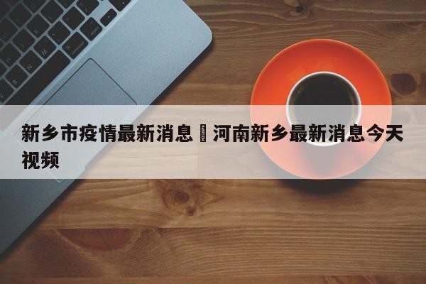 新乡市疫情最新消息›河南新乡最新消息今天视频