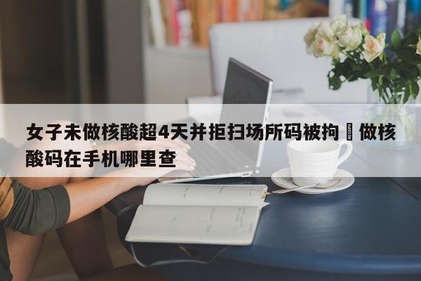 女子未做核酸超4天并拒扫场所码被拘›做核酸码在手机哪里查