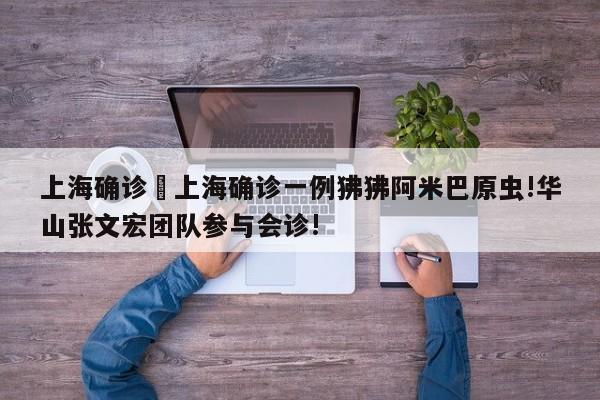 上海确诊›上海确诊一例狒狒阿米巴原虫!华山张文宏团队参与会诊!