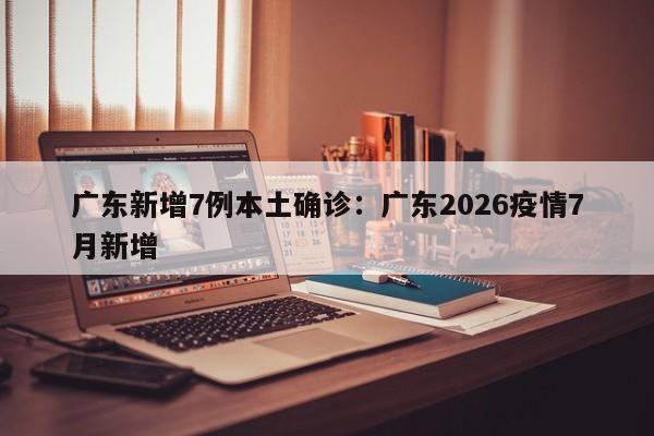广东新增7例本土确诊：广东2026疫情7月新增