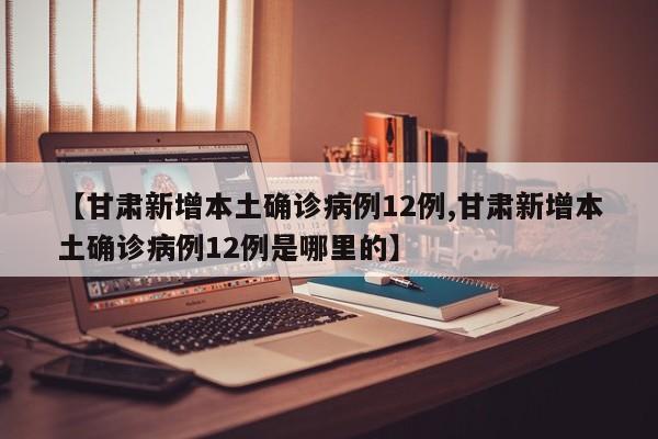 【甘肃新增本土确诊病例12例,甘肃新增本土确诊病例12例是哪里的】
