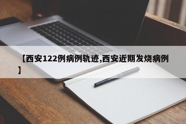 【西安122例病例轨迹,西安近期发烧病例】