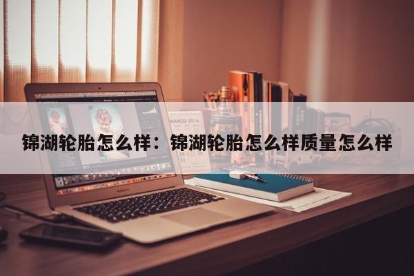 锦湖轮胎怎么样：锦湖轮胎怎么样质量怎么样