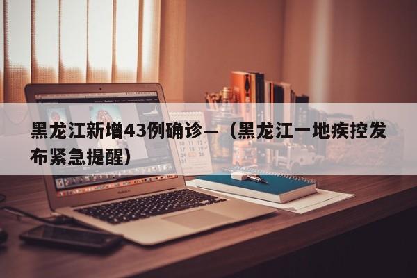 黑龙江新增43例确诊—（黑龙江一地疾控发布紧急提醒）