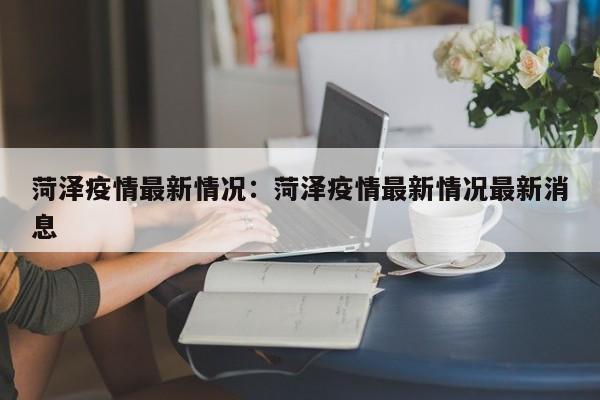 菏泽疫情最新情况：菏泽疫情最新情况最新消息