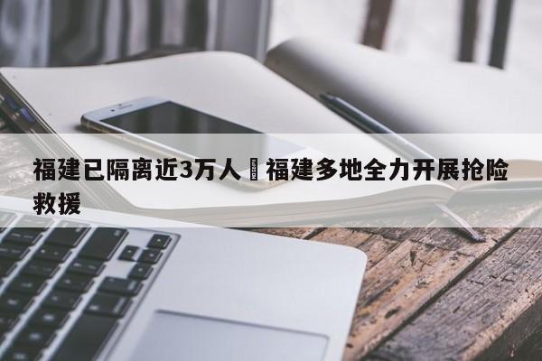福建已隔离近3万人›福建多地全力开展抢险救援