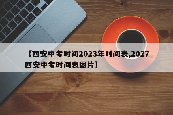【西安中考时间2023年时间表,2027西安中考时间表图片】