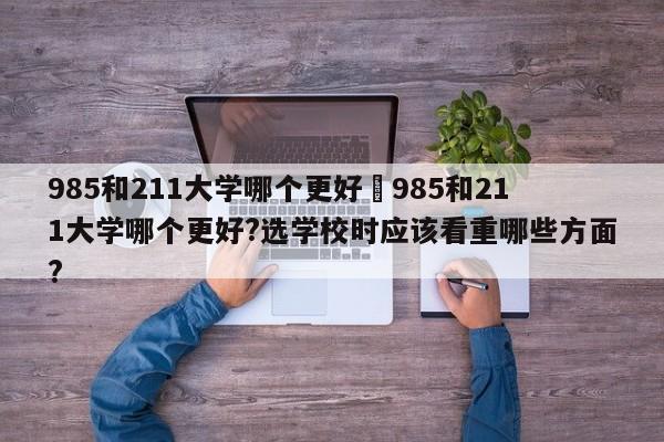 985和211大学哪个更好›985和211大学哪个更好?选学校时应该看重哪些方面?