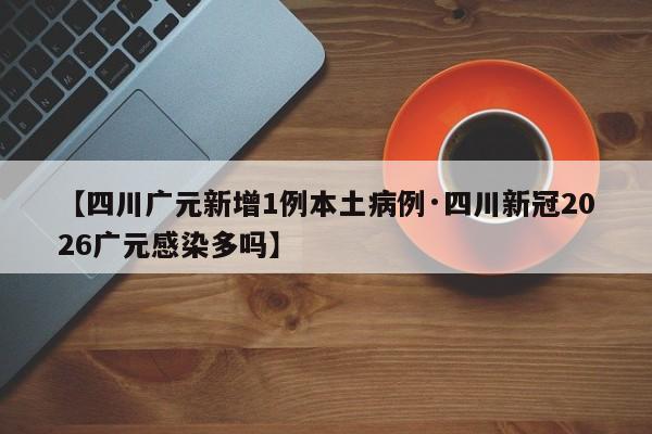 【四川广元新增1例本土病例·四川新冠2026广元感染多吗】