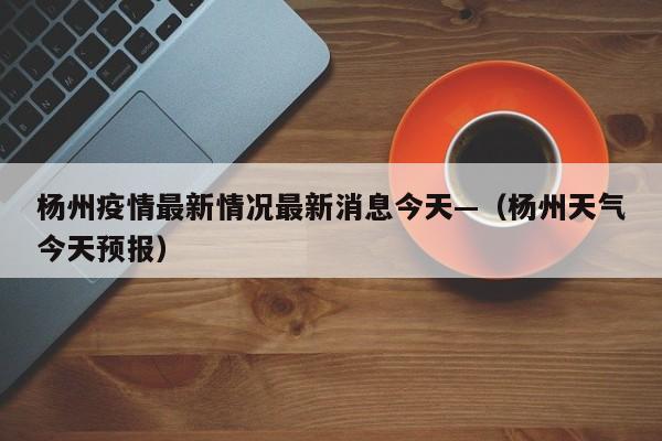 杨州疫情最新情况最新消息今天—（杨州天气今天预报）