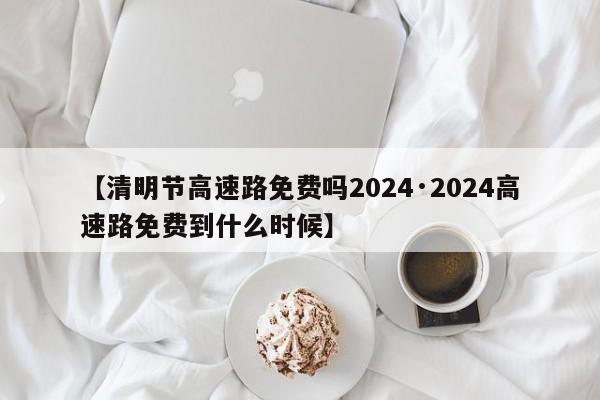 【清明节高速路免费吗2024·2024高速路免费到什么时候】