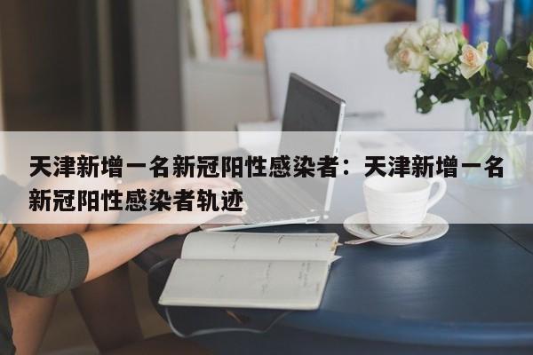 天津新增一名新冠阳性感染者：天津新增一名新冠阳性感染者轨迹