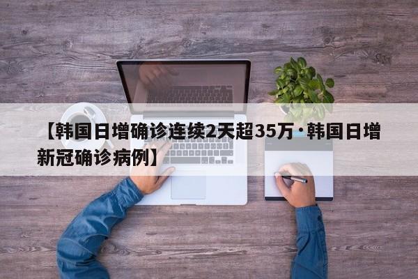 【韩国日增确诊连续2天超35万·韩国日增新冠确诊病例】